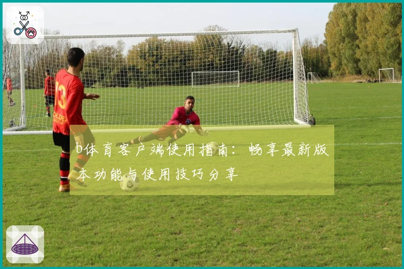 b体育客户端使用指南：畅享最新版本功能与使用技巧分享