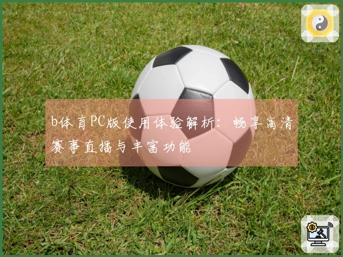 b体育PC版使用体验解析：畅享高清赛事直播与丰富功能