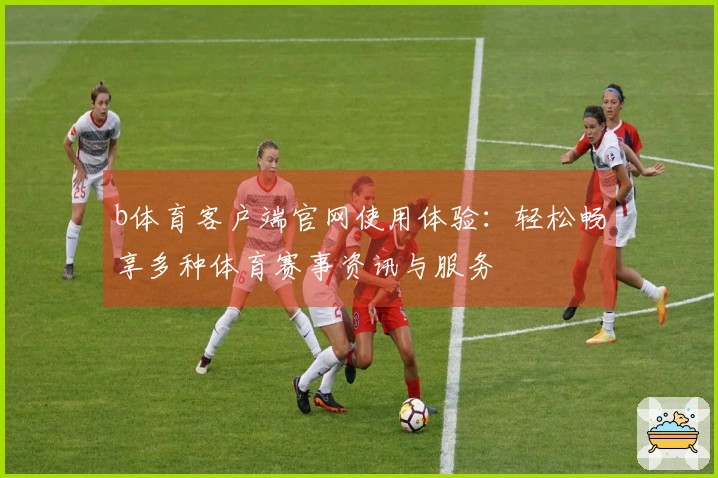 b体育客户端官网使用体验:轻松畅享多种体育赛事资讯与服务