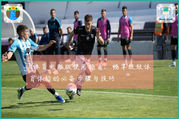 b体育电脑版使用指南：畅享极致体育体验的必备步骤与技巧